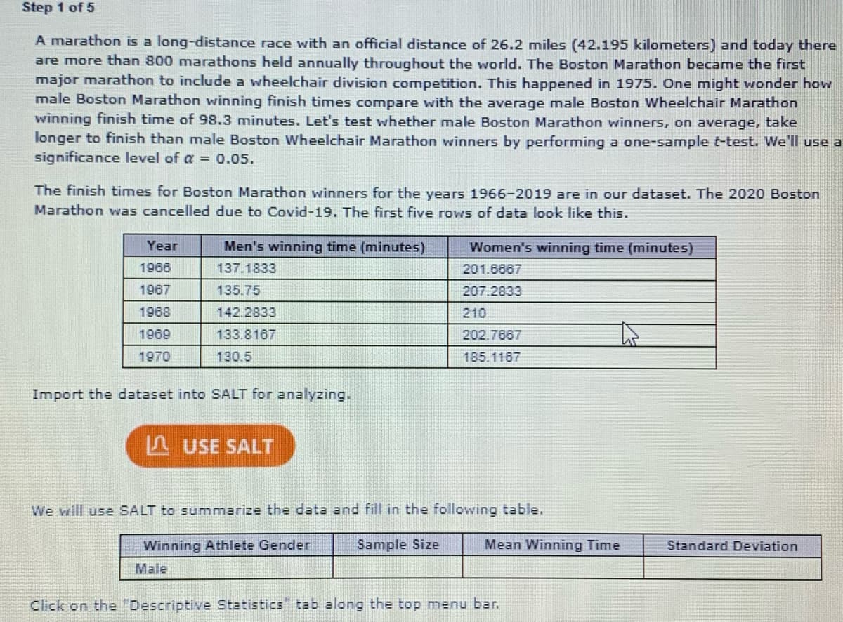 Step 1 of 5
A marathon is a long-distance race with an official distance of 26.2 miles (42.195 kilometers) and today there
are more than 800 marathons held annually throughout the world. The Boston Marathon became the first
major marathon to include a wheelchair division competition. This happened in 1975. One might wonder how
male Boston Marathon winning finish times compare with the average male Boston Wheelchair Marathon
winning finish time of 98.3 minutes. Let's test whether male Boston Marathon winners, on average, take
longer to finish than male Boston Wheelchair Marathon winners by performing a one-sample t-test. We'Il use a
significance level of a = 0.05.
The finish times for Boston Marathon winners for the years 1966-2019 are in our dataset. The 2020 Boston
Marathon was cancelled due to Covid-19. The first five rows of data look like this.
Year
Men's winning time (minutes)
Women's winning time (minutes)
1968
137.1833
201.6867
1967
135.75
207.2833
1968
142.2833
210
1969
133.8167
202.7667
1970
130.5
185.1167
Import the dataset into SALT for analyzing.
F USE SALT
We will use SALT to summarize the data and fill in the following table.
Winning Athlete Gender
Sample Size
Mean Winning Time
Standard Deviation
Male
Click on the "Descriptive Statistics" tab along the top menu bar.
