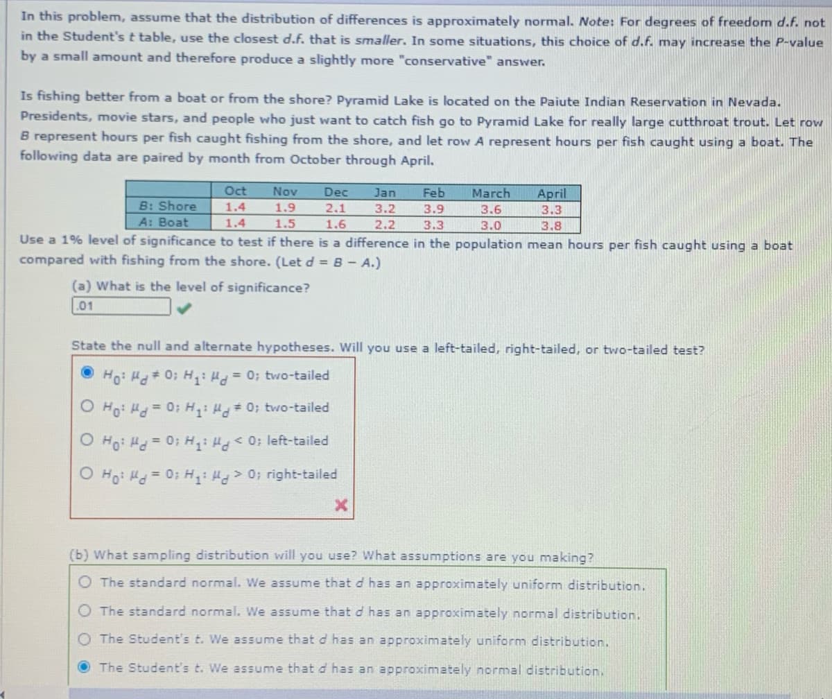 In this problem, assume that the distribution of differences is approximately normal. Note: For degrees of freedom d.f. not
in the Student's t table, use the closest d.f. that is smaller. In some situations, this choice of d.f. may increase the P-value
by a small amount and therefore produce a slightly more "conservative" answer.
Is fishing better from a boat or from the shore? Pyramid Lake is located on the Paiute Indian Reservation in Nevada.
Presidents, movie stars, and people who just want to catch fish go to Pyramid Lake for really large cutthroat trout. Let row
B represent hours per fish caught fishing from the shore, and let row A represent hours per fish caught using a boat. The
following data are paired by month from October through April.
Oct
Nov
Dec
Jan
Feb
March
April
B: Shore
1.4
1.9
2.1
3.2
3.9
3.6
3.3
A: Boat
1.4
1.5
1.6
2.2
3.3
3.0
3.8
Use a 1% level of significance to test if there is a difference in the population mean hours per fish caught using a boat
compared with fishing from the shore. (Let d = B- A.)
(a) What is the level of significance?
.01
State the null and alternate hypotheses. Will you use a left-tailed, right-tailed, or two-tailed test?
Ho: H 0; H,: H=0; two-tailed
O Ho: Hd=0: H: H 0; two-tailed
O Ho: Hd= 0; H: H 0; left-tailed
O Ho: Hd=0; H: H> 0; right-tailed
(b) What sampling distribution will you use? What assumptions are you making?
O The standard normal. We assume that d has an approximately uniform distribution.
The standard normal. We assume that d has an approximately normal distribution.
O The Student's t. We assume that d has an approximately uniform distribution.
The Student's t. We assume that d has an approximately normal distribution.
