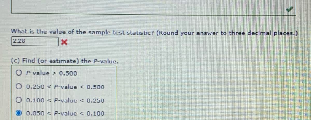 What is the value of the sample test statistic? (Round your answer to three decimal places.)
2.28
(c) Find (or estimate) the P-value.
O P-value > 0.500
O 0.250 < P-value < 0.500
0.100 < P-value < 0.250
0.050 < P-value < 0.100
