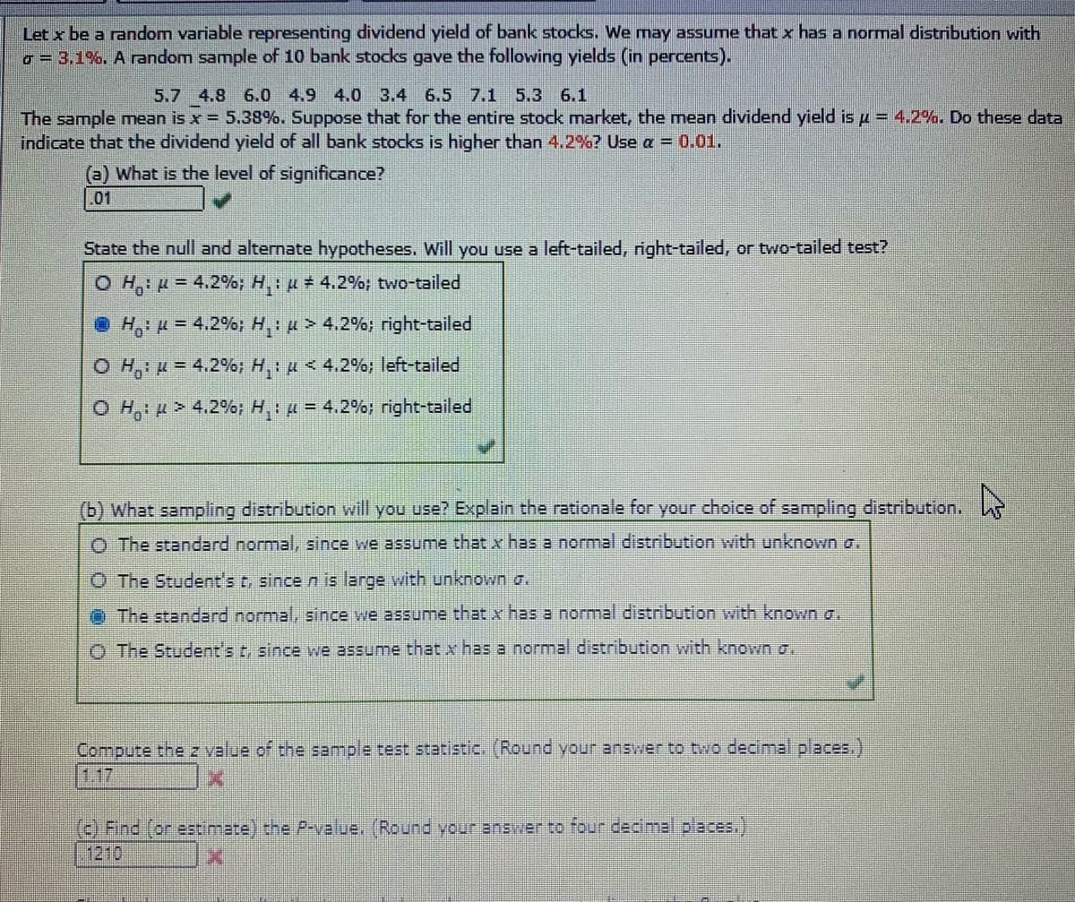 Let x be a random variable representing dividend yield of bank stocks. We may assume that x has a normal distribution with
o- 3,1%. A random sample of 10 bank stocks gave the following yields (in percents).
5.7 4.8 6.0 4.9 4.0 3.4 6.5 7.1 5.3 6.1
The sample mean is x= 5.38%. Suppose that for the entire stock market, the mean dividend yield is p = 4.2%. Do these data
indicate that the dividend yield of all bank stocks is higher than 4.2%? Use a = 0.01.
(a) What is the level of significance?
01
State the null and alternate hypotheses. Will you use a left-tailed, right-tailed, or two-tailed test?
O H,: u = 4.2%; H,: u # 4.2%; two-tailed
• H,: = 4.2%; H,: p > 4.2%; right-tailed
O H,: = 4.2%; H,: u < 4.2%; left-tailed
O H,: > 4.2%; H: = 4.2%; right-tailed
(b) What sampling distribution will you use? Explain the rationale for your choice of sampling distribution.
O The standard normal, since we assume that x has a normal distribution with unknown a.
O The Student's t, since n is large with unknown a.
O The standard normal, since we assume that x has a normal distribution with known a.
O The Student's t, since we assume that x has a normal distribution with known a.
Compute the z value of the sample test statistic. (Round your answer to two decimal places.)
117
) Find (or estimate) the P-value. (Round your answer to four decimal places.)
1210
