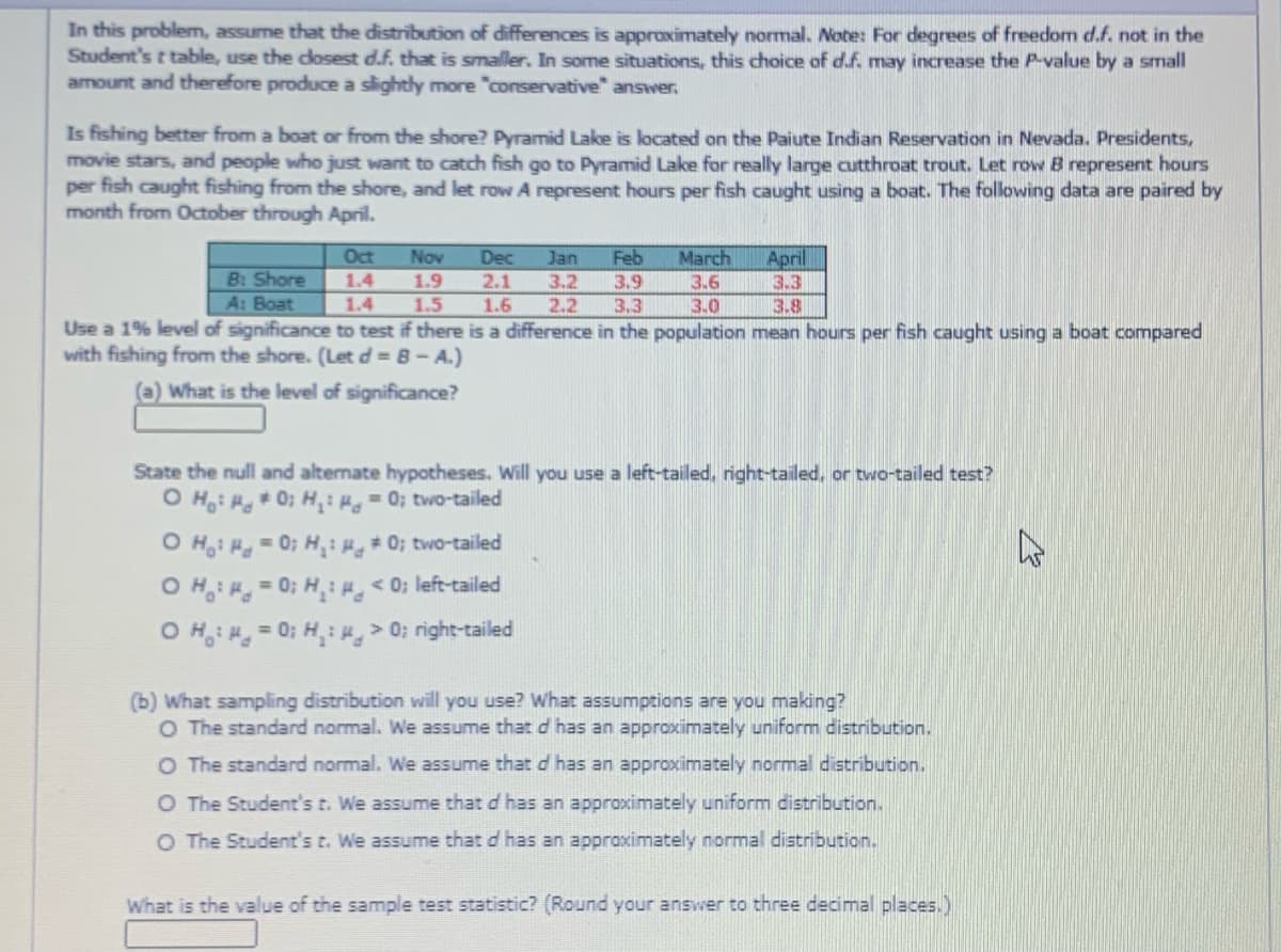 In this problem, assume that the distribution of differences is approximately normal. Note: For degrees of freedom d.f. not in the
Student's t table, use the cosest d.f. that is smaller. In some situations, this choice of d.f. may increase the P-value by a small
amount and therefore produce a slightly more "conservative" answer.
Is fishing better from a boat or from the shore? Pyramid Lake is located on the Paiute Indian Reservation in Nevada. Presidents,
movie stars, and people who just want to catch fish go to Pyramid Lake for really large cutthroat trout. Let row B represent hours
per fish caught fishing from the shore, and let row A represent hours per fish caught using a boat. The following data are paired by
month from October through April.
Feb
April
3.3
Oct
Nov
Dec
Jan
March
B: Shore
1.4
1.9
2.1
1.6
3.2
2.2
3.9
3.6
A: Boat
1.4
1.5
3.3
3.0
3.8
Use a 1% level of significance to test if there is a difference in the population mean hours per fish caught using a boat compared
with fishing from the shore. (Let d = 8- A.)
(a) What is the level of significance?
State the null and altemate hypotheses. Will you use a left-tailed, right-tailed, or two-tailed test?
O H: H0; H,: 0; two-tailed
O H: H0; H:# 0; two-tailed
O H: = 0; H,:H< 0; left-tailed
O H: = 0; H: H, > 0; right-tailed
(b) What sampling distribution will you use? What assumptions are you making?
O The standard normal. We assume that d has an approximately uniform distribution.
O The standard normal. We assume that d has an approximately normal distribution.
O The Student's t. We assume that d has an approximately uniform distribution.
O The Student's t. We assume that d has an approximately normal distribution.
What is the value of the sample test statistic? (Round your answer to three decimal places.)
