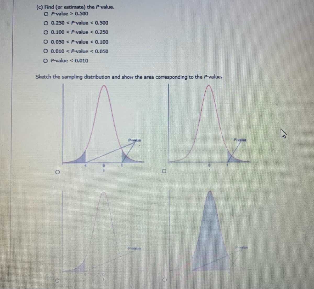 (c) Find (or estimate) the P-value.
O P-value > 0.500
O 0.250 < P-value < 0.500
O 0.100 < Pvalue < 0.250
O 0.050 < P-value < 0.100
O 0.010 < P-value < 0.050
O P-value < 0.010
Sketch the sampling distribution and show the area corresponding to the P-value.
Pvtue
P.vaus
