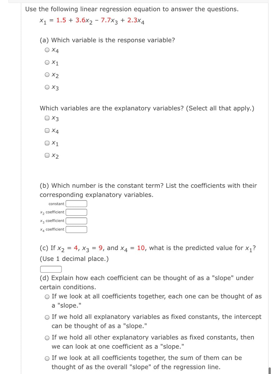 Use the following linear regression equation to answer the questions.
X1 = 1.5 + 3.6x2 - 7.7x3 + 2.3x4
(a) Which variable is the response variable?
O X4
O X2
O 3
Which variables are the explanatory variables? (Select all that apply.)
O 3
O X4
O X1
O ×2
(b) Which number is the constant term? List the coefficients with their
corresponding explanatory variables.
constant
X2 coefficient
X, coefficient
X4 coefficient
(c) If x2 = 4, x3 = 9, and x4 = 10, what is the predicted value for x,?
(Use 1 decimal place.)
(d) Explain how each coefficient can be thought of as a "slope" under
certain conditions.
O If we look at all coefficients together, each one can be thought of as
a "slope."
O If we hold all explanatory variables as fixed constants, the intercept
can be thought of as a "slope."
O If we hold all other explanatory variables as fixed constants, then
we can look at one coefficient as a "slope."
O If we look at all coefficients together, the sum of them can be
thought of as the overall "slope" of the regression line.
