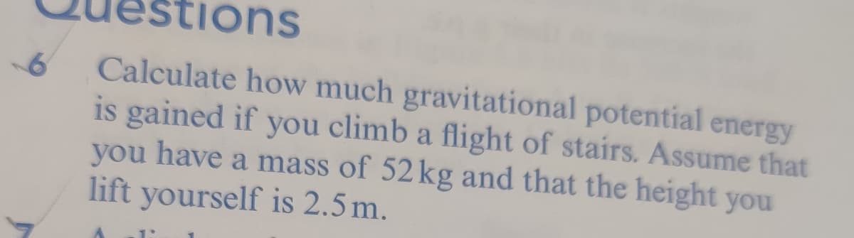 tions
Calculate how much gravitational potential energy
is gained if you climb a flight of stairs. Assume that
you have a mass of 52 kg and that the height you
lift yourself is 2.5 m.
