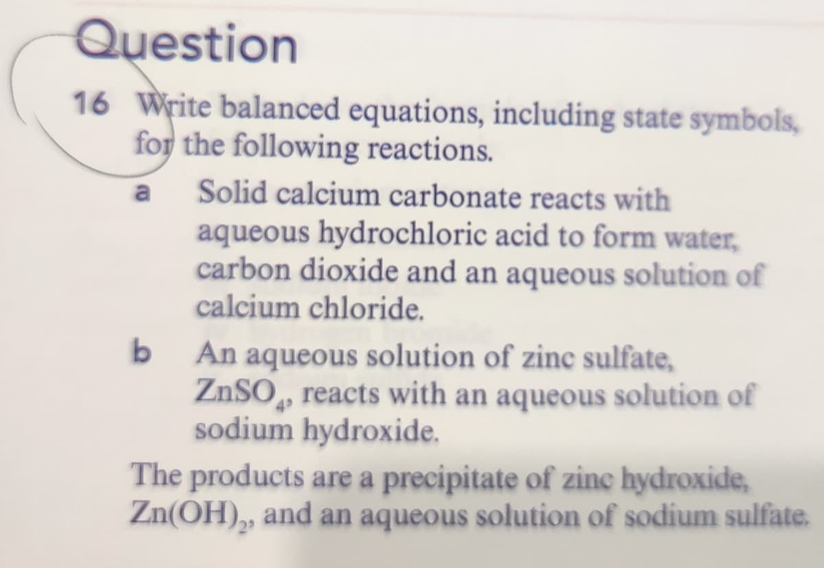 Question
16 Write balanced equations, including state symbols,
for the following reactions.
a
Solid calcium carbonate reacts with
aqueous hydrochloric acid to form water,
carbon dioxide and an aqueous solution of
calcium chloride.
An aqueous solution of zinc sulfate,
ZnSO, reacts with an aqueous solution of
sodium hydroxide.
The products are a precipitate of zine hydroxide,
Zn(OH),, and an aqueous solution of sodium sulfate.
