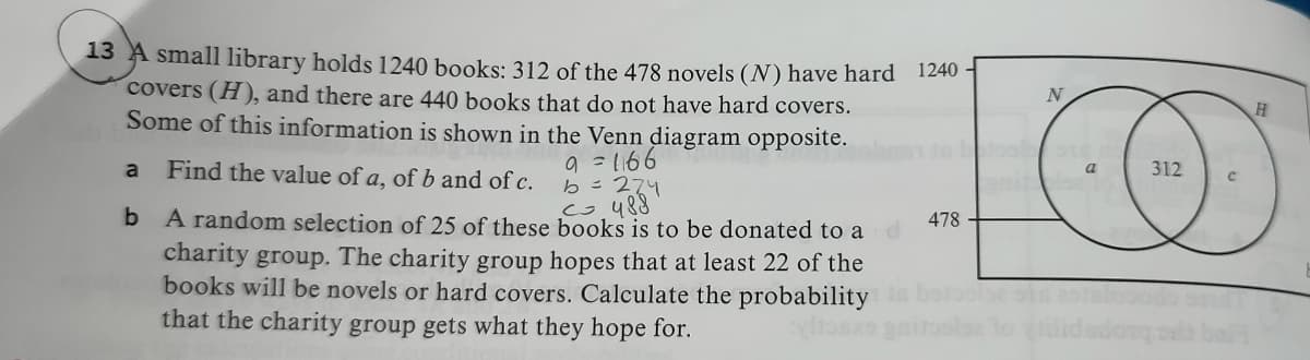 13 A small library holds 1240 books: 312 of the 478 novels (N) have hard 1240
covers (H), and there are 440 books that do not have hard covers.
Some of this information is shown in the Venn diagram opposite.
9 =1166
b=274
co 488
Find the value of a, of b and of c.
312
a
a
A random selection of 25 of these books is to be donated to a
charity group. The charity group hopes that at least 22 of the
books will be novels or hard covers. Calculate the probability
that the charity group gets what they hope for.
478
