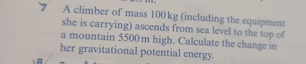 A climber of mass 100 kg (including the equipment
she is carrying) ascends from sea level to the top of
a mountain 5500 m high. Calculate the change in
her gravitational potential energy.
