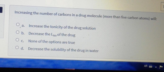 Increasing the number of carbons in a drug molecule (more than five carbon atoms) will:
O a. Increase the tonicity of the drug solution
O b. Decrease the Liso of the drug
O. None of the options are true
O d. Decrease the solubility of the drug in water
AR
