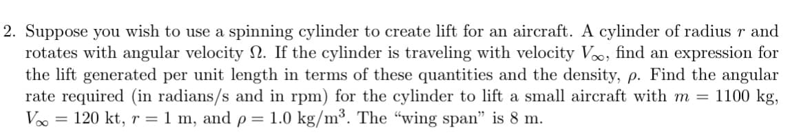 2. Suppose you wish to use a spinning cylinder to create lift for an aircraft. A cylinder of radius r and
rotates with angular velocity . If the cylinder is traveling with velocity V, find an expression for
the lift generated per unit length in terms of these quantities and the density, p. Find the angular
rate required (in radians/s and in rpm) for the cylinder to lift a small aircraft with m = 1100 kg,
Voo
= 1.0 kg/m³. The "wing span" is 8 m.
120 kt, r = 1 m, and p =
=