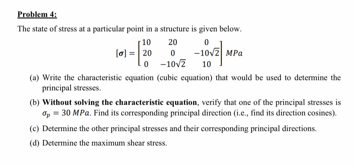 Problem 4:
The state of stress at a particular point in a structure is given below.
10
20
0
¹-[20
= 20
-10√2 MPa
0
-10√2
10/27/1
[o]
(a) Write the characteristic equation (cubic equation) that would be used to determine the
principal stresses.
(b) Without solving the characteristic equation, verify that one of the principal stresses is
Op = 30 MPa. Find its corresponding principal direction (i.e., find its direction cosines).
(c) Determine the other principal stresses and their corresponding principal directions.
(d) Determine the maximum shear stress.