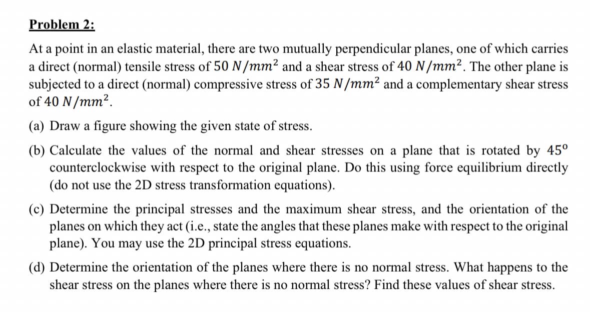 Problem 2:
At a point in an elastic material, there are two mutually perpendicular planes, one of which carries
a direct (normal) tensile stress of 50 N/mm²2 and a shear stress of 40 N/mm². The other plane is
subjected to a direct (normal) compressive stress of 35 N/mm² and a complementary shear stress
of 40 N/mm².
(a) Draw a figure showing the given state of stress.
(b) Calculate the values of the normal and shear stresses on a plane that is rotated by 45°
counterclockwise with respect to the original plane. Do this using force equilibrium directly
(do not use the 2D stress transformation equations).
(c) Determine the principal stresses and the maximum shear stress, and the orientation of the
planes on which they act (i.e., state the angles that these planes make with respect to the original
plane). You may use the 2D principal stress equations.
(d) Determine the orientation of the planes where there is no normal stress. What happens to the
shear stress on the planes where there is no normal stress? Find these values of shear stress.