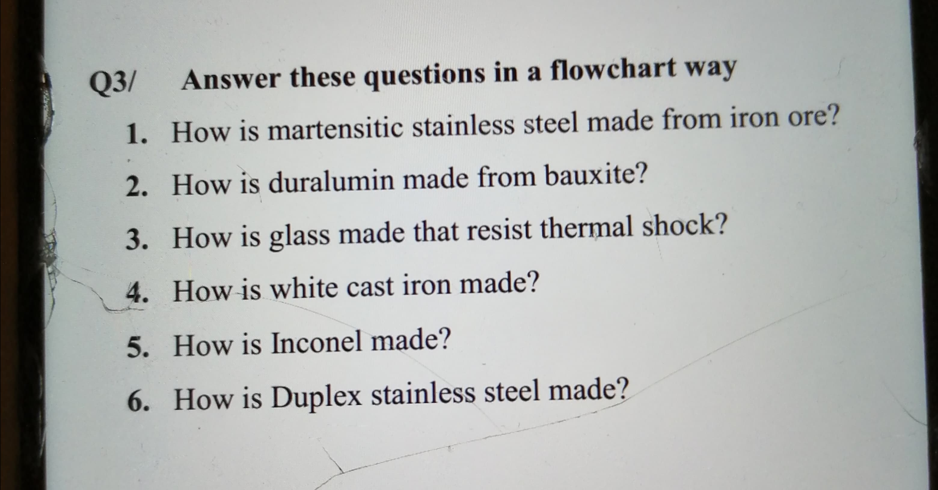 Q3/
Answer these questions in a flowchart way
1. How is martensitic stainless steel made from iron ore?
2. How is duralumin made from bauxite?
3. How is glass made that resist thermal shock?
4. How is white cast iron made?
5. How is Inconel made?
6. How is Duplex stainless steel made?
