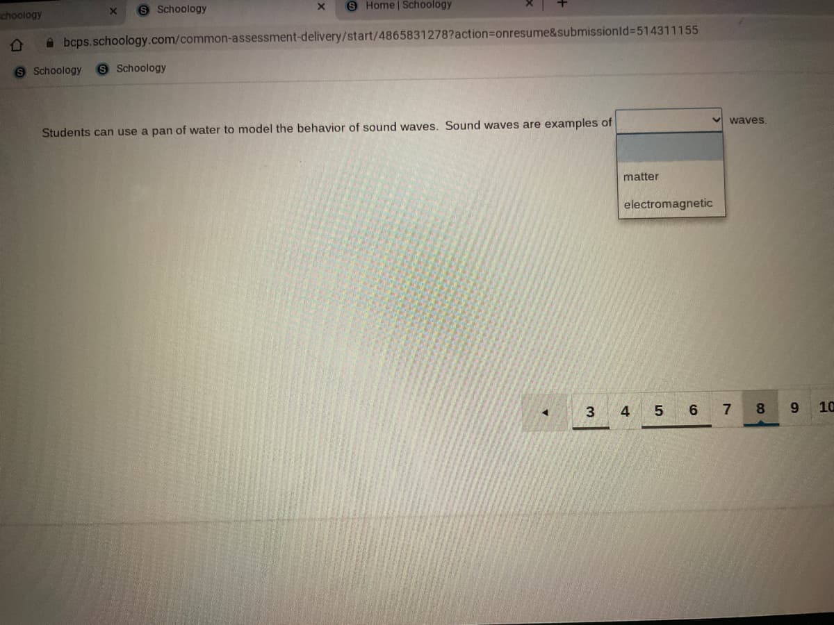 S Schoology
S Home | Schoology
choology
A bcps.schoology.com/common-assessment-delivery/start/4865831278?action3Donresume&submissionld%3D514311155
S Schoology
9 Schoology
v waves.
Students can use a pan of water to model the behavior of sound waves. Sound waves are examples of
matter
electromagnetic
3 4 5
6
7
10
