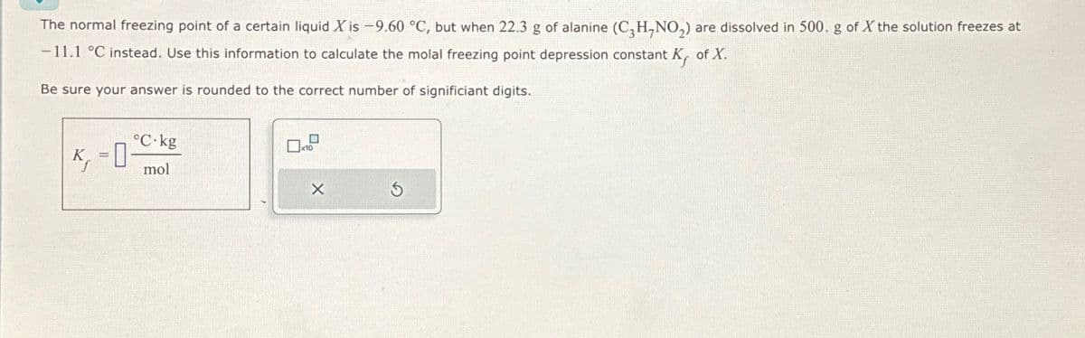 The normal freezing point of a certain liquid X is -9.60 °C, but when 22.3 g of alanine (C₂H,NO₂) are dissolved in 500. g of X the solution freezes at
-11.1 °C instead. Use this information to calculate the molal freezing point depression constant K, of X.
Be sure your answer is rounded to the correct number of significiant digits.
S
=
0
°C.kg
mol
x10
X