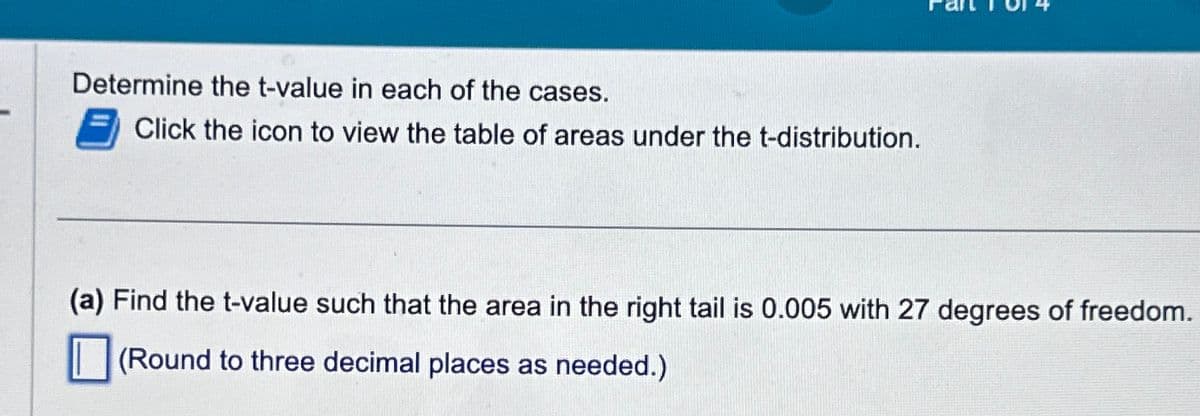 Determine the t-value in each of the cases.
Click the icon to view the table of areas under the t-distribution.
(a) Find the t-value such that the area in the right tail is 0.005 with 27 degrees of freedom.
(Round to three decimal places as needed.)