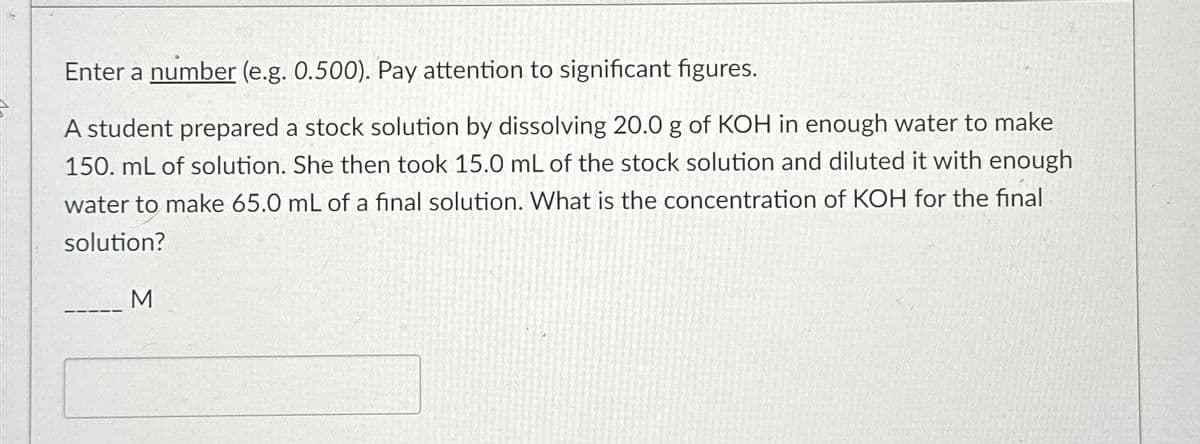 Enter a number (e.g. 0.500). Pay attention to significant figures.
A student prepared a stock solution by dissolving 20.0 g of KOH in enough water to make
150. mL of solution. She then took 15.0 mL of the stock solution and diluted it with enough
water to make 65.0 mL of a final solution. What is the concentration of KOH for the final
solution?
M