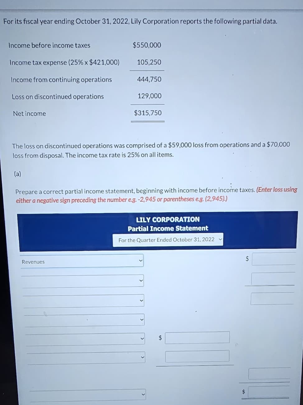 For its fiscal year ending October 31, 2022, Lily Corporation reports the following partial data.
Income before income taxes
Income tax expense (25% x $421,000)
Income from continuing operations
Loss on discontinued operations
Net income
$550,000
105,250
444,750
Revenues
129,000
$315,750
The loss on discontinued operations was comprised of a $59,000 loss from operations and a $70,000
loss from disposal. The income tax rate is 25% on all items.
(a)
Prepare a correct partial income statement, beginning with income before income taxes. (Enter loss using
either a negative sign preceding the number e.g. -2,945 or parentheses e.g. (2,945).)
LILY CORPORATION
Partial Income Statement
For the Quarter Ended October 31, 2022 ✓
$
$
$