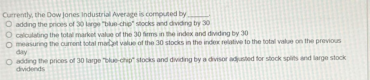 Currently, the Dow Jones Industrial Average is computed by.
O adding the prices of 30 large "blue-chip" stocks and dividing by 30
calculating the total market value of the 30 firms in the index and dividing by 30
O measuring the current total market value of the 30 stocks in the index relative to the total value on the previous
day
O adding the prices of 30 large "blue-chip" stocks and dividing by a divisor adjusted for stock splits and large stock
dividends
CURATENIE
O
D
KARAT
HILLUE
14-7-2M
TALIALAAN JANT
O
5
E
skome s
8
SEM
t
O
O
22000 220-
NE
KASTAMAEVE
1
Ō