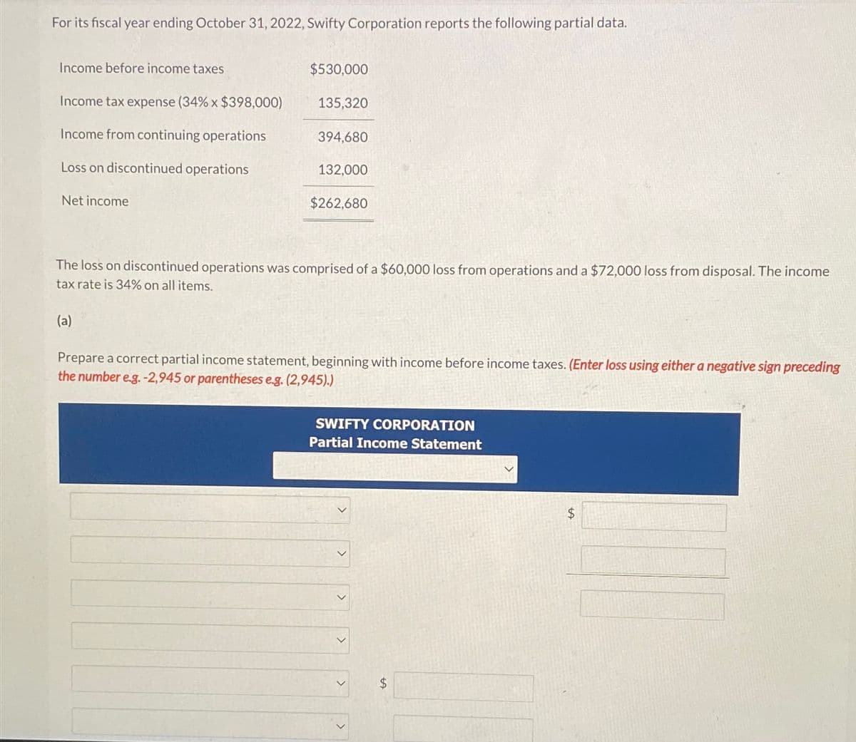 For its fiscal year ending October 31, 2022, Swifty Corporation reports the following partial data.
Income before income taxes
Income tax expense (34% x $398,000)
Income from continuing operations
Loss on discontinued operations
Net income
$530,000
(a)
135,320
394,680
132,000
$262,680
The loss on discontinued operations was comprised of a $60,000 loss from operations and a $72,000 loss from disposal. The income
tax rate is 34% on all items.
Prepare a correct partial income statement, beginning with income before income taxes. (Enter loss using either a negative sign preceding
the number e.g. -2,945 or parentheses e.g. (2,945).)
SWIFTY CORPORATION
Partial Income Statement
<
>
SA
+A