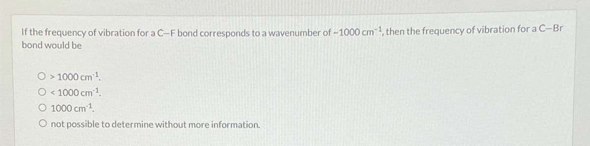 If the frequency of vibration for a C-F bond corresponds to a wavenumber of ~1000 cm-1, then the frequency of vibration for a C-Br
bond would be
O > 1000 cm ¹.
O < 1000 cm³¹.
1000 cm ¹.
O not possible to determine without more information.