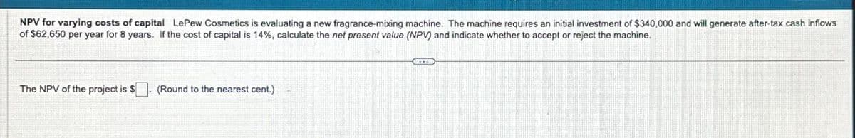 NPV for varying costs of capital LePew Cosmetics is evaluating a new fragrance-mixing machine. The machine requires an initial investment of $340,000 and will generate after-tax cash inflows
of $62,650 per year for 8 years. If the cost of capital is 14%, calculate the net present value (NPV) and indicate whether to accept or reject the machine.
The NPV of the project is $
(Round to the nearest cent.)
JITEN