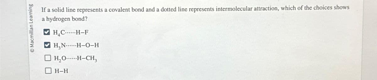 Macmillan Learning
If a solid line represents a covalent bond and a dotted line represents intermolecular attraction, which of the choices shows
a hydrogen bond?
H₂C......H-F
H₂N......H-O-H
H₂O.....H-CH3
H-H