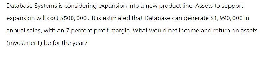 Database Systems is considering expansion into a new product line. Assets to support
expansion will cost $500,000. It is estimated that Database can generate $1,990,000 in
annual sales, with an 7 percent profit margin. What would net income and return on assets
(investment) be for the year?