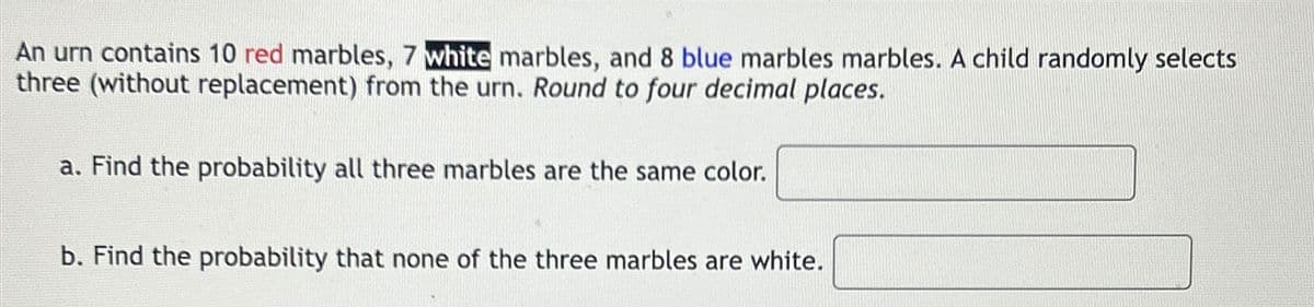 An urn contains 10 red marbles, 7 white marbles, and 8 blue marbles marbles. A child randomly selects
three (without replacement) from the urn. Round to four decimal places.
a. Find the probability all three marbles are the same color.
b. Find the probability that none of the three marbles are white.