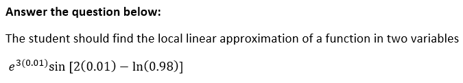 Answer the question below:
The student should find the local linear approximation of a function in two variables
e3(0.01) sin [2(0.01) – In(0.98)]
