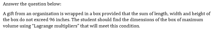 Answer the question below:
A gift from an organization is wrapped in a box provided that the sum of length, width and height of
the box do not exceed 96 inches. The student should find the dimensions of the box of maximum
volume using "Lagrange multipliers" that will meet this condition.
