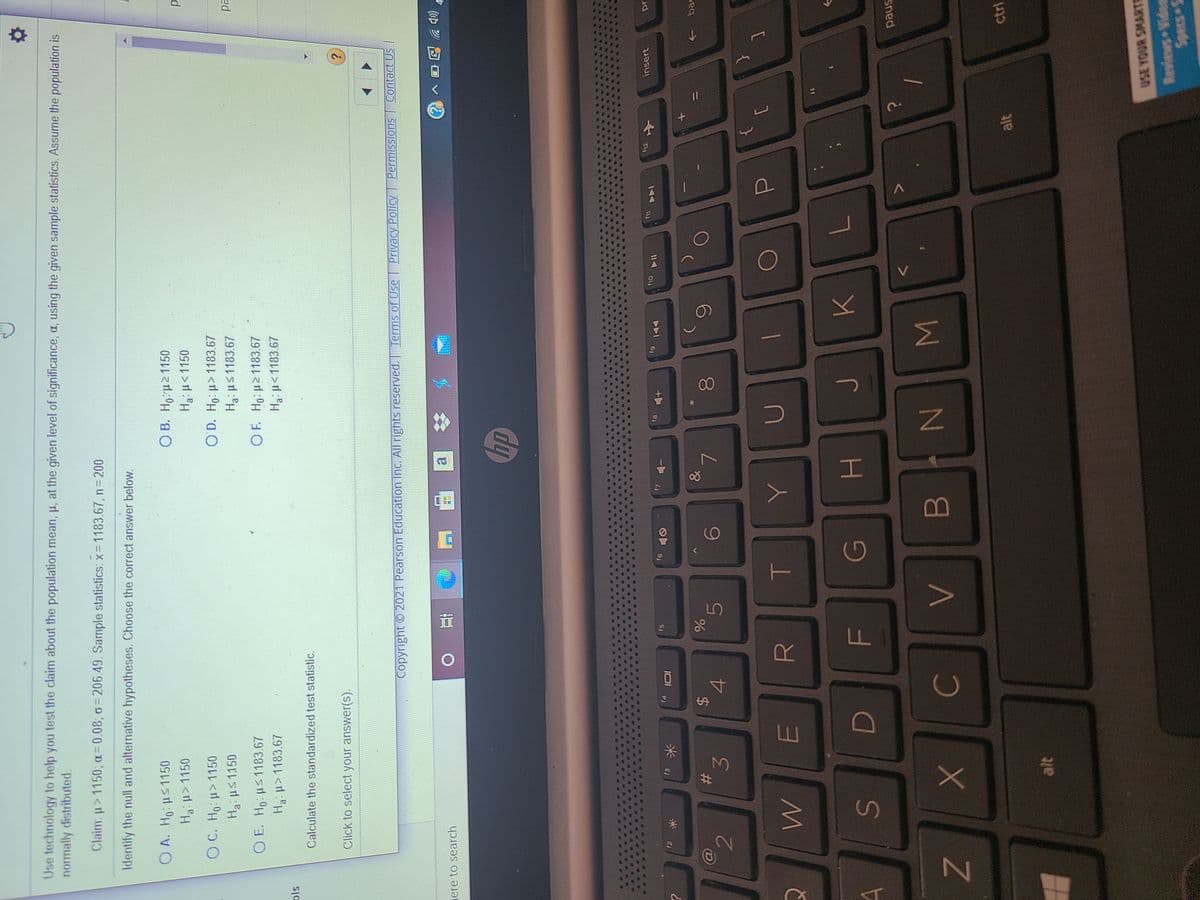 Σ
00
FL
%24
Use technology to help you test the claim about the population mean, p, at the given level of significance, a, using the given sample statistics. Assume the population is
normally distributed.
Claim: u>1150; a=0.08; o= 206.49. Sample statistics: x= 1183.67, n 200
Identify the null and alternative hypotheses. Choose the correct answer below.
O A. Ho us1150
O B. H,:u21150
Ha:p>1150
Ha:u< 1150
O C. Ho: p>1150
O D. Ho: u>1183.67
Ha:ps1150
Haus1183.67
ed
O E. Ho us1183.67
Ha u>1183.67
O F. Ho: p21183.67
Hau<1183.67
Calculate the standardized test statistic.
Click to select your answer(s).
Copyright 2021 Pearson Education Inc. All rights reserved. Terms of Use | Privacy Policy Permissions
Contact Us
ere to search
近
al
hp
12
insert
f5
17
61
81
144
13
米
&
bac
%23
4
3.
[
H.
paus
WN
ctrl
alt
alt
USE YOUR SMARTS
Reviews Vides
