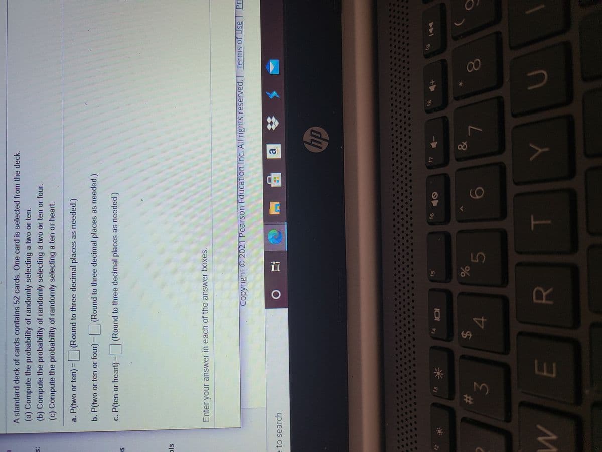 %24
%23
A standard deck of cards contains 52 cards. One card is selected from the deck.
(a) Compute the probability of randomly selecting a two or ten.
(b) Compute the probability of randomly selecting a two or ten or four.
(c) Compute the probability of randomly selecting a ten or heart.
a. P(two or ten)=
(Round to three decimal places as needed.)
b. P(two or ten or four) =
(Round to three decimal places as needed.)
c. P(ten or heart) = (Round to three decimal places as needed.)
Enter your answer in each of the answer boxes.
Copyright O 2021 Pearson Education Inc. All rights reserved.
Terms of Use
e to search
近 。
dy
13
f4
f5
12
61
A
米
&
3.
4.
