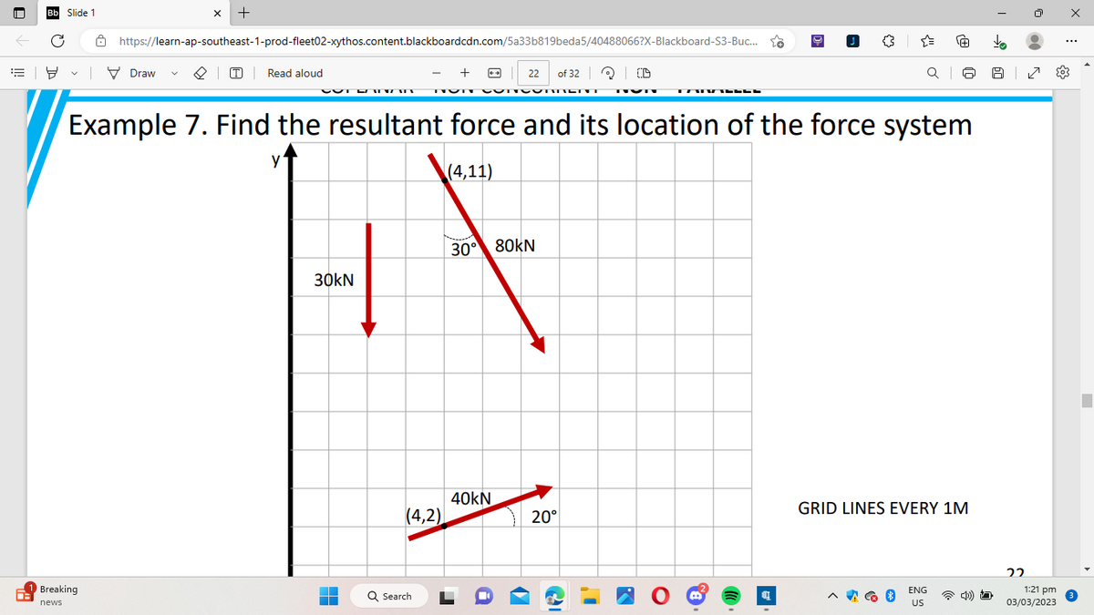 Bb Slide 1
C
8
8
Breaking
news
X +
https://learn-ap-southeast-1-prod-fleet02-xythos.content.blackboardcdn.com/5a33b819beda5/40488066?X-Blackboard-S3-Buc...
| Draw
Read aloud
T
+
(4,2)
Q Search
TUN CONCOMMENT TVN
22 of 32 Q (D
40kN
Example 7. Find the resultant force and its location of the force system
y
(4,11)
i f
30° 80KN
30KN
O
20°
KAWANNEE
K
06
[6
a
Q
À
Q
ENG
US
GRID LINES EVERY 1M
4)
1⁹
60
|
22
7
{0}
1:21 pm
03/03/2023
3