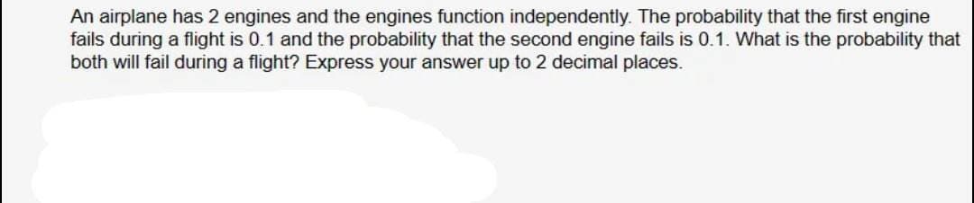 An airplane has 2 engines and the engines function independently. The probability that the first engine
fails during a flight is 0.1 and the probability that the second engine fails is 0.1. What is the probability that
both will fail during a flight? Express your answer up to 2 decimal places.