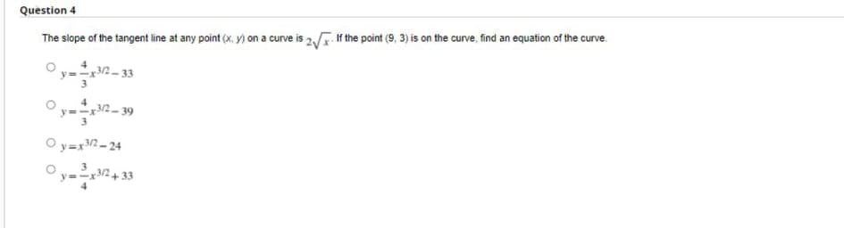 Question 4
The slope of the tangent line at any point (x, y) on a curve is 2 If the point (9, 3) is on the curve, find an equation of the curve.
Oy-2- 33
y=x2- 39
O y=x2- 24
3
y=-x3/2+ 33
