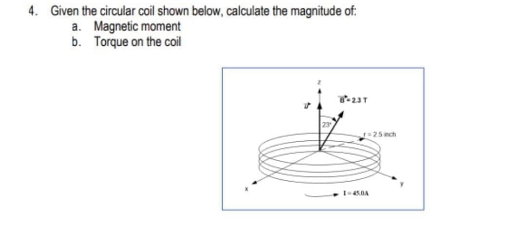 4. Given the circular coil shown below, calculate the magnitude of:
a. Magnetic moment
b. Torque on the coil
B-23T
23
r=25 inch
I=45.0A
