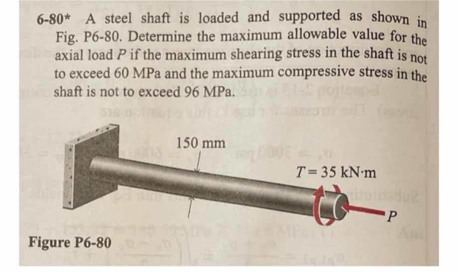 6-80* A steel shaft is loaded and supported as shown in
Fig. P6-80. Determine the maximum allowable value for the
axial load P if the maximum shearing stress in the shaft is not
to exceed 60 MPa and the maximum compressive stress in the
shaft is not to exceed 96 MPa.
Figure P6-80
150 mm
T= 35 kN m
THUS MERRY
-P