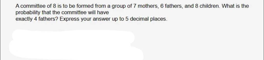 A committee of 8 is to be formed from a group of 7 mothers, 6 fathers, and 8 children. What is the
probability that the committee will have
exactly 4 fathers? Express your answer up to 5 decimal places.