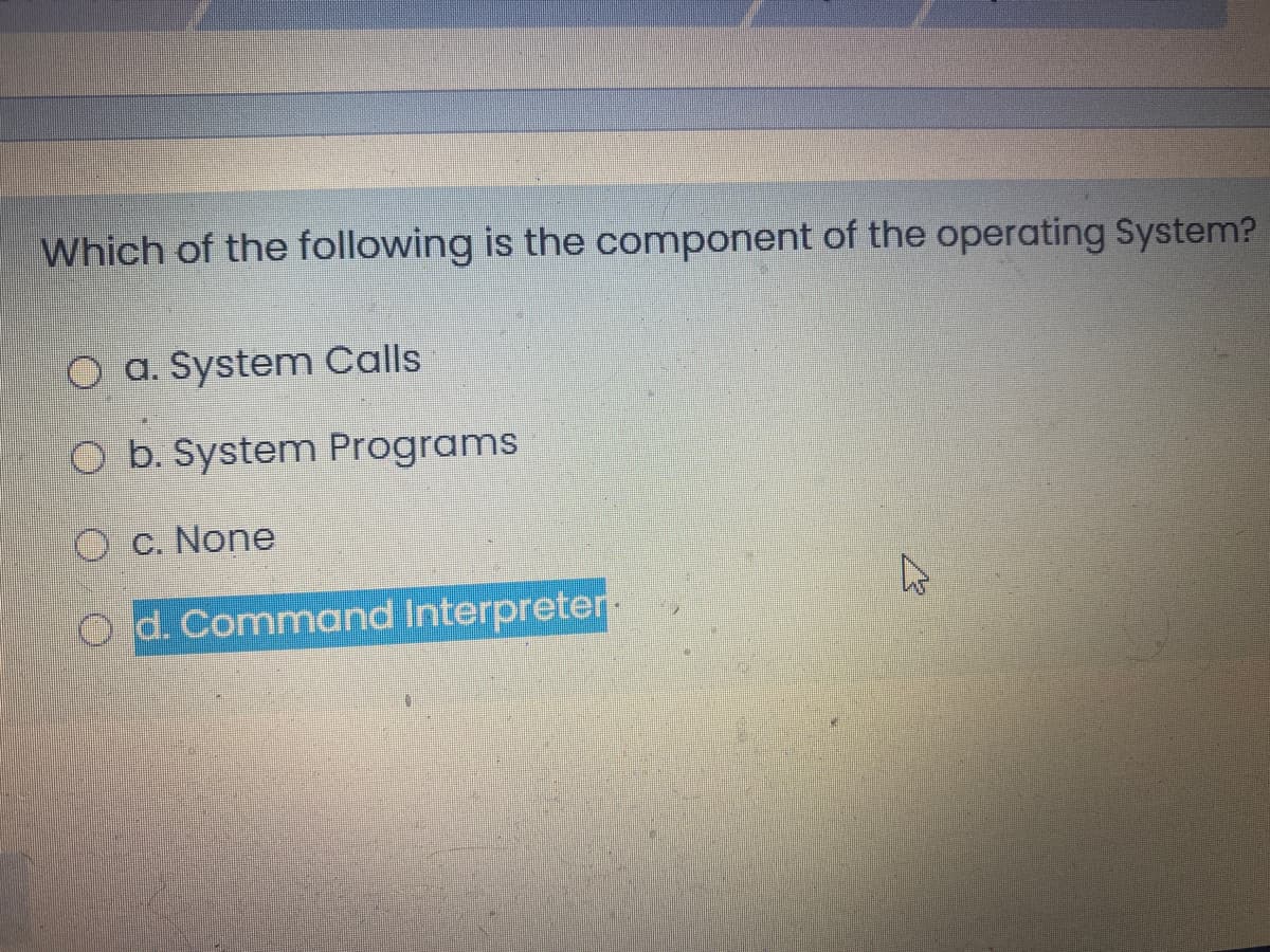 Which of the following is the component of the operating System?
O a. System Calls
O b. System Programs
O C. None
O d. Command Interpreter
