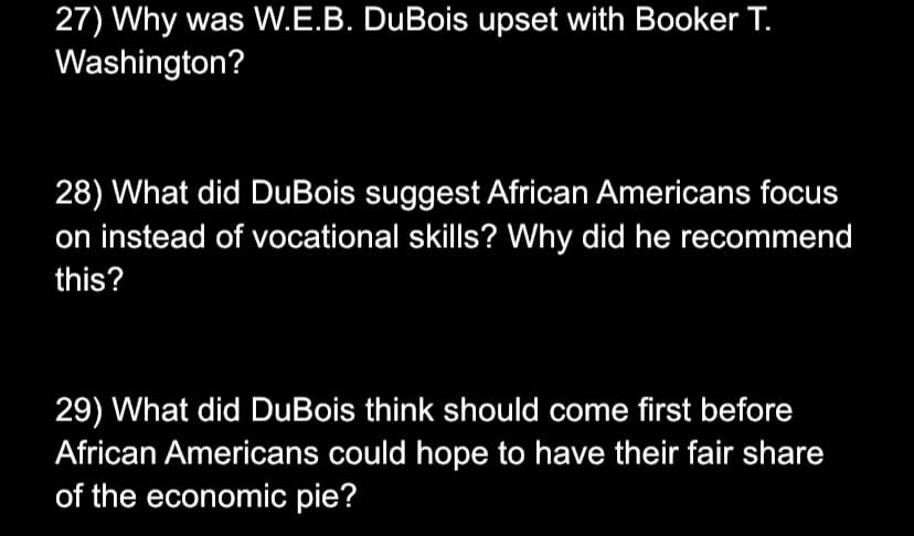 27) Why was W.E.B. DuBois upset with Booker T.
Washington?
28) What did DuBois suggest African Americans focus
on instead of vocational skills? Why did he recommend
this?
29) What did DuBois think should come first before
African Americans could hope to have their fair share
of the economic pie?
