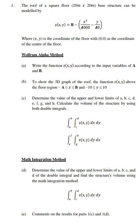 1.
The roof of a square floor (20m x 20m) base structure can be
modelled by
z(x, y) = B-
Where (x, y) is the coordinate of the floor with (0,0) as the coordinate
of the centre of the floor.
Wolfram Alpha Method
x3
4000 A0
(a) Write the function z(x, y) according to the input variables of A
and B.
(c)
(b) To show the 3D graph of the roof, the function z(x, y) above
the floor region-A≤x≤B and -10 ≤ y ≤ 10
(e)
Determine the value of the upper and lower limits of a, b, c, d,
e, f, g, and h. Calculate the volume of the structure by using
both double integrals.
[["²₂²
SS
z(x,y) dx dy
z(x, y) dy dx
Math Integration Method
(d) Determine the value of the upper and lower limits of a, b, c, and
d of the double integral and find the structure's volume using
the math integration method.
[["²
z(x, y) dx dy
Comments on the results for parts 1(c) and 1(d).