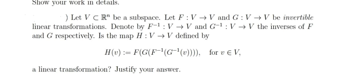 Show your work in details.
) Let VC Rn be a subspace. Let F: V → V and G: VV be invertible
linear transformations. Denote by F-1: V → V and G-¹: V → V the inverses of F
and G respectively. Is the map H : V → V defined by
H(v) := F(G(F-¹(G-¹(v)))), for v € V,
a linear transformation? Justify your answer.