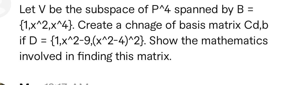 Let V be the subspace of P^4 spanned by B
{1,x^2,x^4}. Create a chnage of basis matrix Cd,b
if D = {1,x^2-9,(x^2-4)^2}. Show the mathematics
involved in finding this matrix.