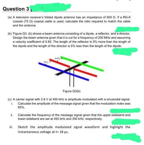 Question 3
(a) A television receiver's folded dipole antenna has an impedance of 600 . If a RG-6
coaxial (75 22) coaxial cable is used, calculate the ratio required to match the cable
and the antenna.
(b) Figure Q3. (b) shows a beam antenna consisting of a dipole, a reflector, and a director.
Design the beam antenna given that it is cut for a frequency of 200 MHz and assuming
a velocity coefficient of 0.85. The length of the reflector is 5% more than the length of
the dipole and the length of the director is 5% less than the length of the dipole.
0.15
Figure Q3(b)
(c) A carrier signal with 2.8 V at 400 kHz is amplitude modulated with a sinusoidal signal.
k Calculate the amplitude of the message signal given that the modulation index was
65%.
ii. Calculate the frequency of the message signal given that the upper-sideband and
lower-sideband are set at 450 kHz and 350 kHz, respectively.
signal waveform and highlight the
iii.
Sketch the amplitude modulated
instantaneous voltage at t= 18 us.