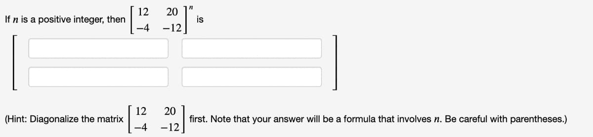 If n is a positive integer, then
(Hint: Diagonalize the matrix
12 20
-4 -12
12 20
-4 -12
is
first. Note that your answer will be a formula that involves n. Be careful with parentheses.)