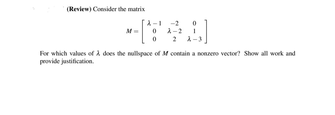 (Review) Consider the matrix
[
M =
2-1
0
0
-2 0
1
2 λ-3
2-2
For which values of λ does the nullspace of M contain a nonzero vector? Show all work and
provide justification.