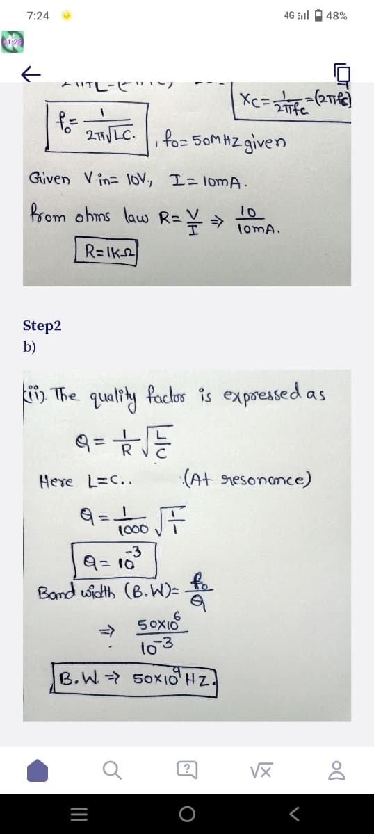 01:28
7:24
←
"TL-(
f=
Step2
b)
1
2T√ LC.
Given Vin- 10V,
from ohms law R = = ⇒
R=IK
Here L=C..
9=1
1000
-3
|||
fo=50MHZ given
I = lomA.
9=10
Band width (B.W)=
=
ii) The quality factor is expressed as
9= 2√√
F
50x10
10-3
B.W. 50x10¹ HZ.
XC=
fo
Q
= Infe
?
4G il 48%
10
loma.
(At resonance)
-=(2πTC)
√x
Do
8