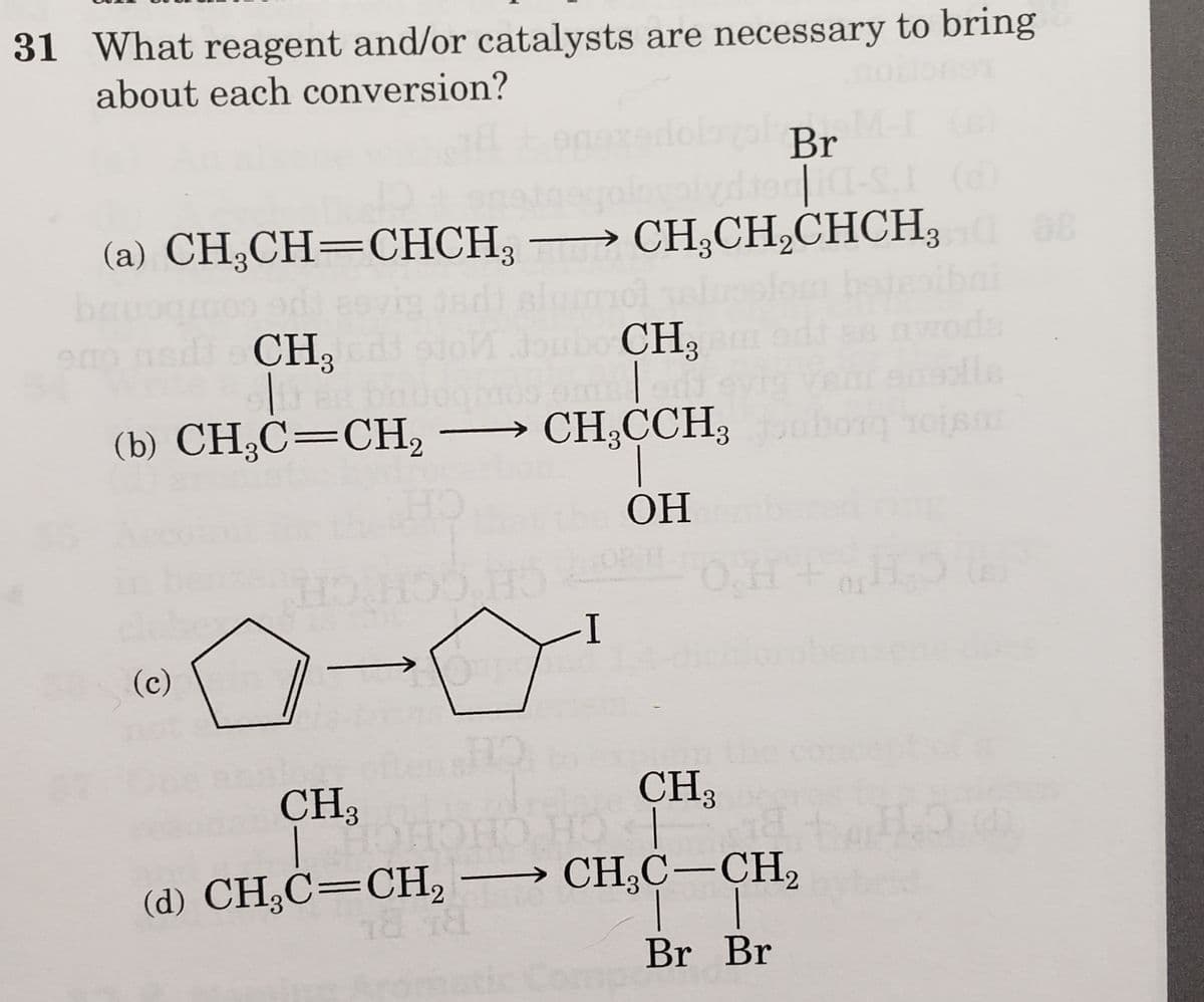 31 What reagent and/or catalysts are necessary to bring
about each conversion?
(b) CH₂C=CH₂ → CH₂CCH,
3
HO
ОН
→→→CH₂CH₂CHCH₂0 88
3
(a) CH₂CH=CHCH₂
bauogmos adi eevig jadi slummol alus
eno nada CH, 93ń doubo CH₂
(c)
HO.HOO HO
-
HO
(d) CH₂C=CH₂
18 18
a Br
Iteci-S. (d)
I
-3
CH3
CH3
| HOHOHO HO |
-CH₂C-CH₂
| |
Br Br
av
H+H₂5
H₂O