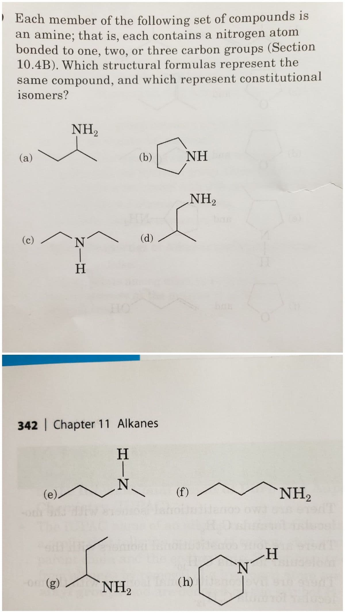 Each member of the following set of compounds is
an amine; that is, each contains a nitrogen atom
bonded to one, two, or three carbon groups (Section
10.4B). Which structural formulas represent the
same compound, and which represent constitutional
isomers?
(a)
(c)
(e)
NH₂
-on (g)
(g)
N|H
Η
342 Chapter 11 Alkanes
H-N
Η
(b)
NH₂
(d)
a
NH
NH₂
(f) -
(h)
N
II
H
NH₂