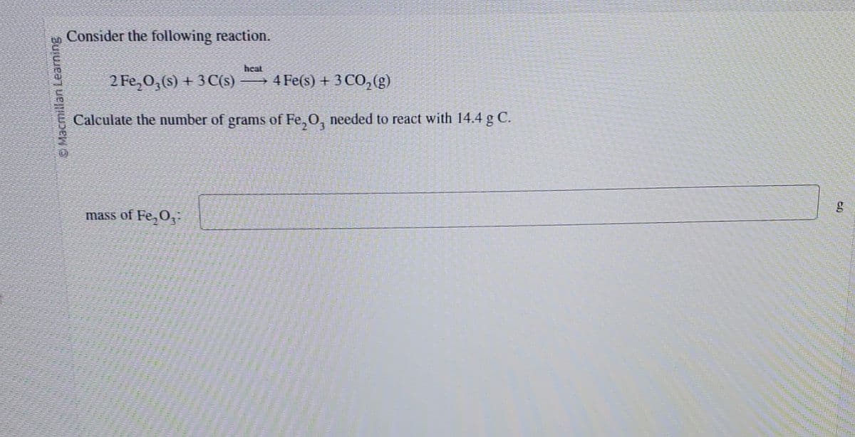 © Macmillan Learning
Consider the following reaction.
heat
2 Fe₂O3(s) + 3 C(s) →→→ 4 Fe(s) + 3 CO₂(g)
Calculate the number of grams of Fe₂O, needed to react with 14.4 g C.
mass of Fe₂O3:
en
g